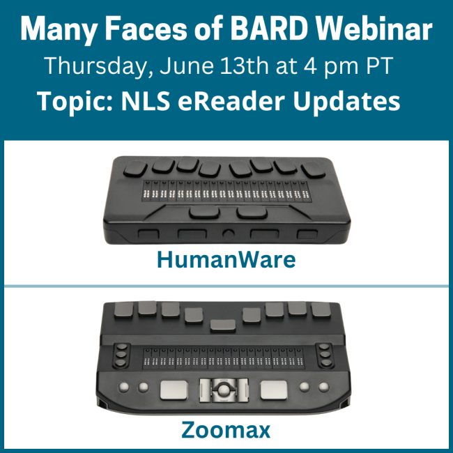 Many Faces of BARD Webinar, Thursday, June 13th at 4 om PT, Topic: NLS eReader Updates. Graphic of a Humanware and Zoomax eReader stacked on top of each other.